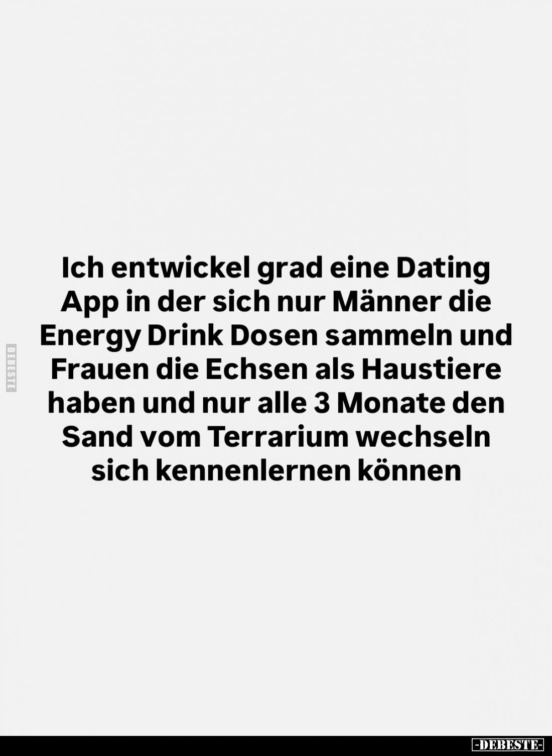 Ich entwickel grad eine Dating App in der sich nur Männer die Energy Drink Dosen sammeln und Frauen die Echsen als Haustiere ...