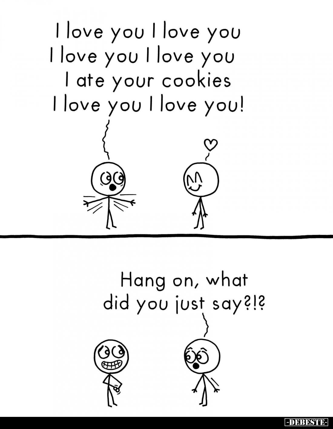 I love you. I love you.
I ate your cookies.
-
Hang on, what did you just say?!?