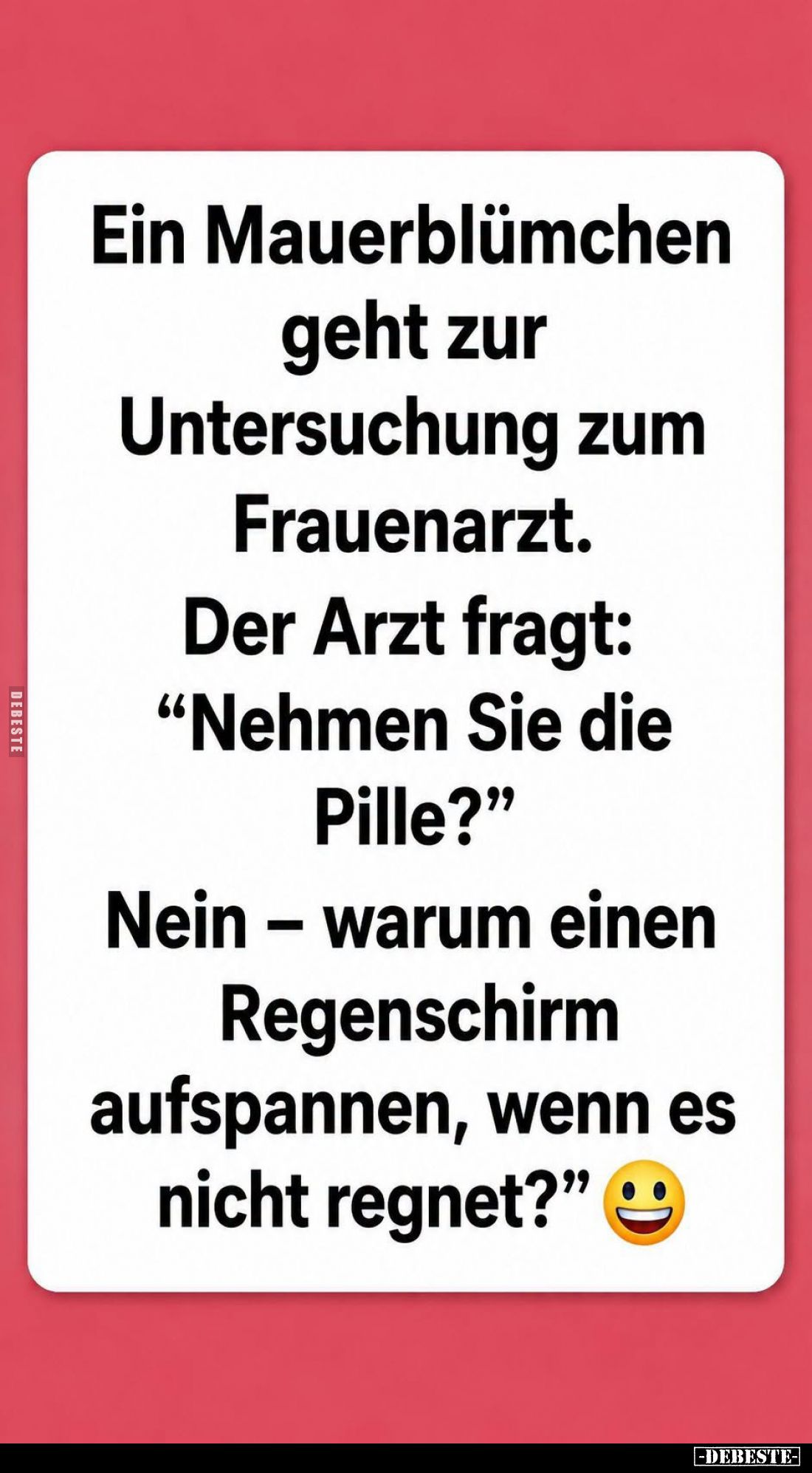 Ein Mauerblümchen geht zur Untersuchung zum
Frauenarzt.
Der Arzt fragt:
"Nehmen Sie die Pille?" -
"Nein - ...