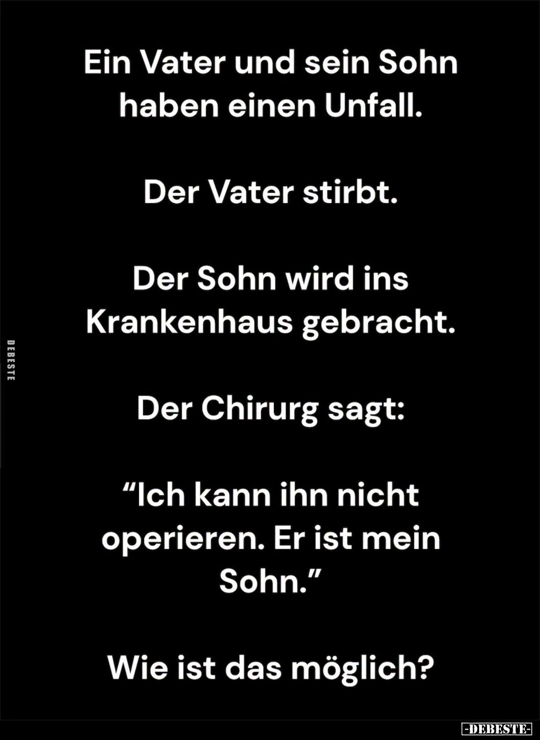 Ein Vater und sein Sohn haben einen Unfall.
Der Vater stirbt.
Der Sohn wird ins Krankenhaus gebracht.
Der Chirurg sagt: &q...