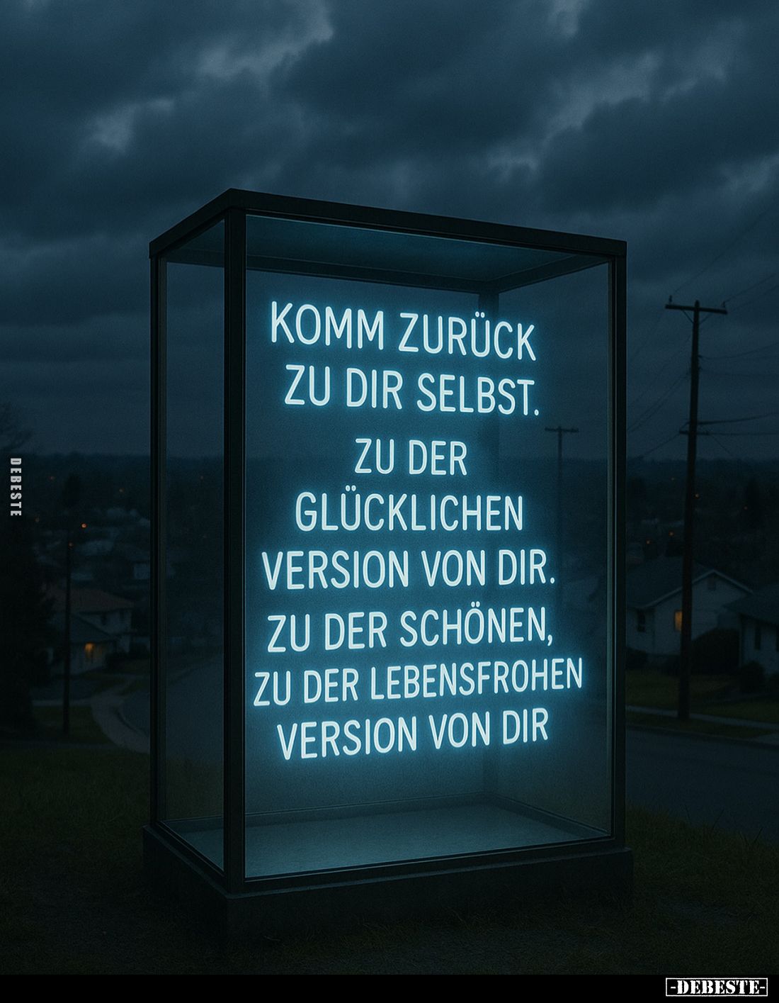 Komm zurück zu dir selbst. 
Zu der glücklichen Version von dir. Zu der schönen, zu der lebensfrohen Version von dir.