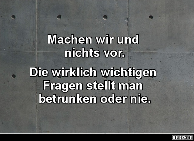 Machen wir und
nichts vor.
Die wirklich wichtigen
Fragen stellt man
betrunken oder nie....