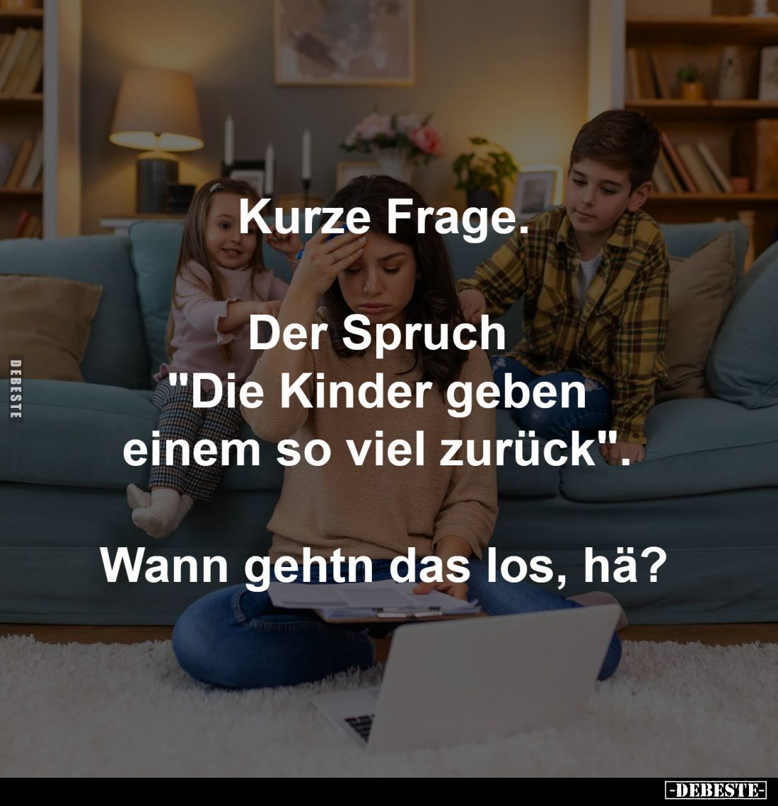 Kurze Frage.
Der Spruch
"Die Kinder geben
einem so viel zurück".
Wann gehtn das los, hä?