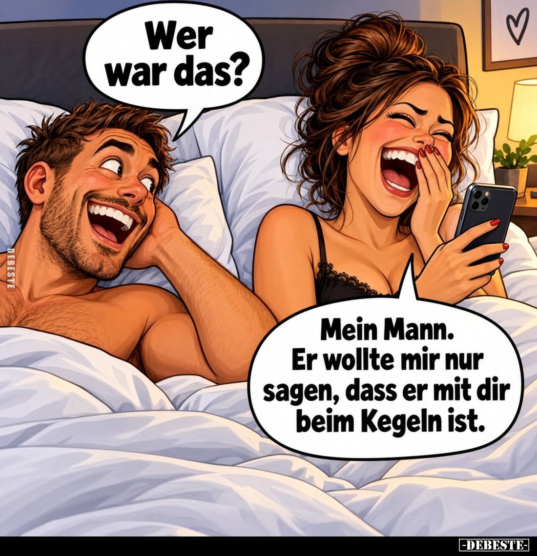 Wer war das?
Mein Mann. Er wollte mir nur sagen, dass er mit dir beim Kegeln ist.
