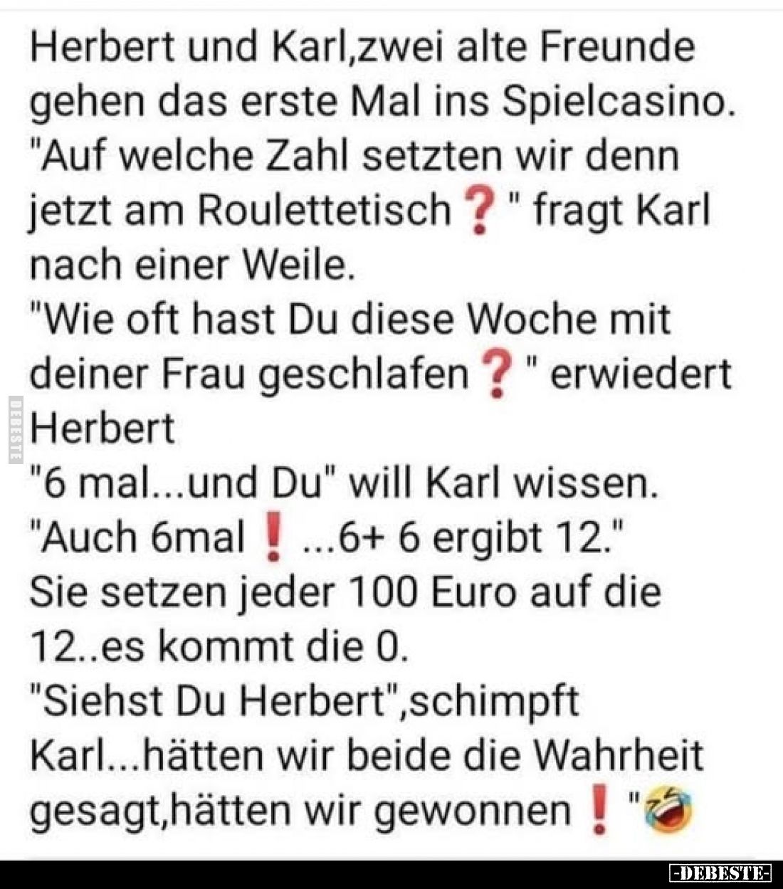 Herbert und Karl, zwei alte Freunde gehen das erste Mal ins Spielcasino.
"Auf welche Zahl setzten wir denn jetzt am Rou...