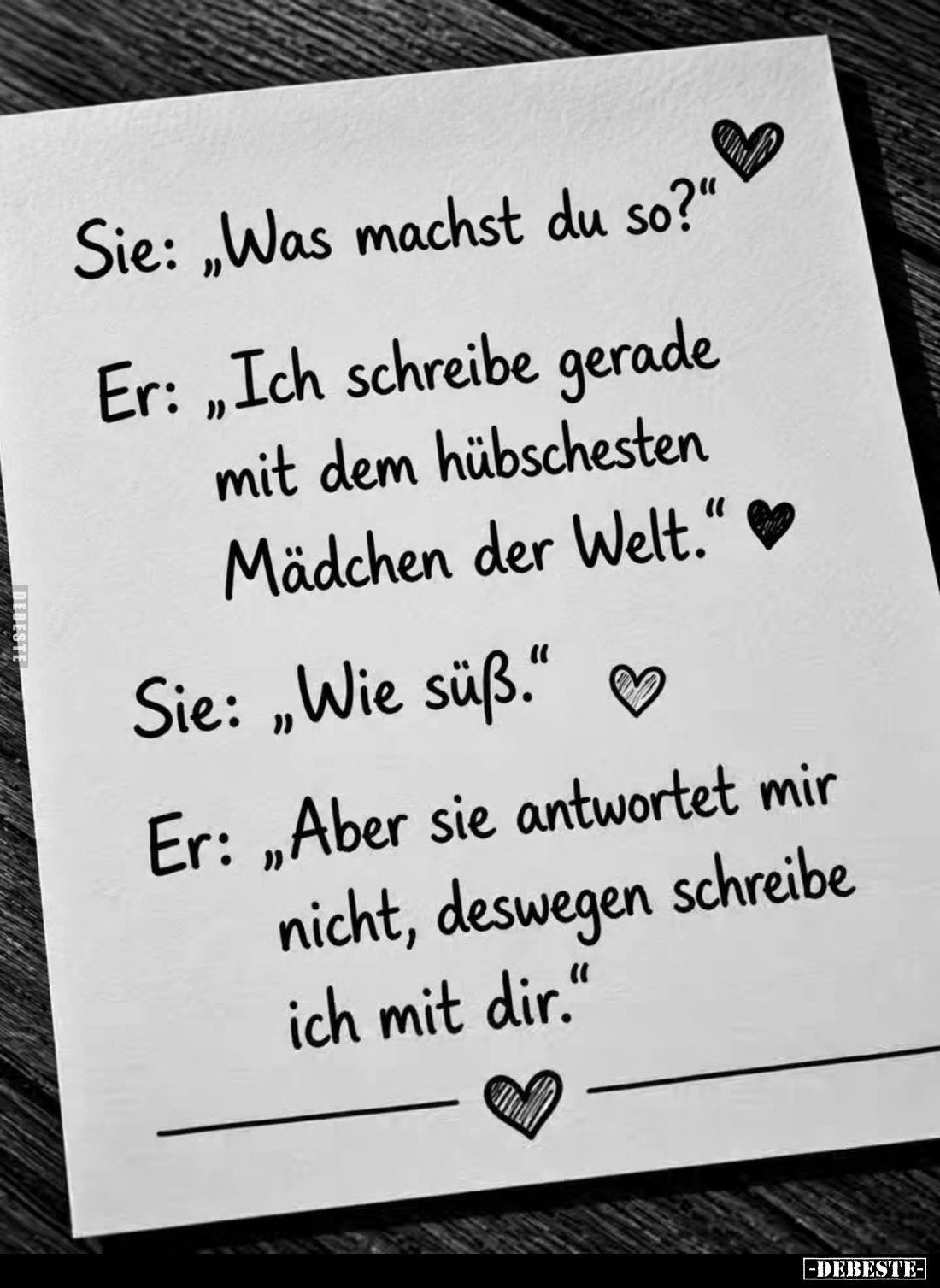 Sie: "Was machst du so?" -
Er: "Ich schreibe gerade mit dem hübschesten Mädchen der Welt." -
Sie: "...