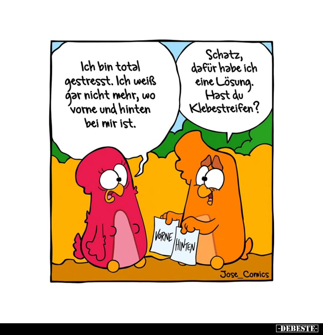 Ich bin total gestresst. Ich weiß gar nicht mehr, wo vorne und hinten bei mir ist. -
Schatz, dafür habe ich eine Lösung. Has...