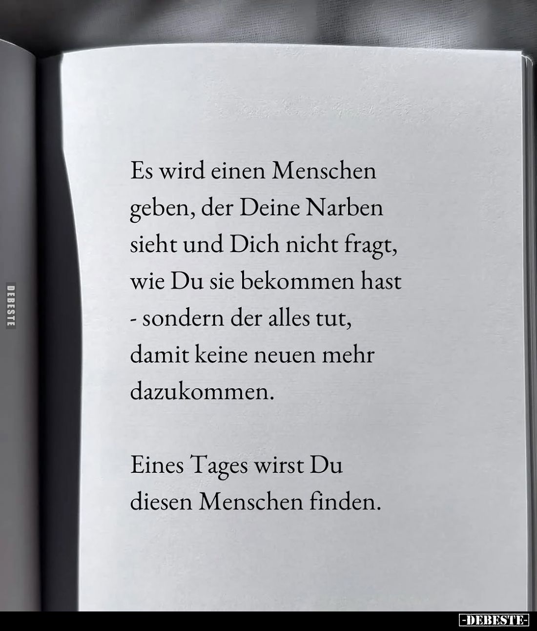 Es wird einen Menschen geben, der Deine Narben sieht und Dich nicht fragt, wie Du sie bekommen hast sondern der alles tut, da...