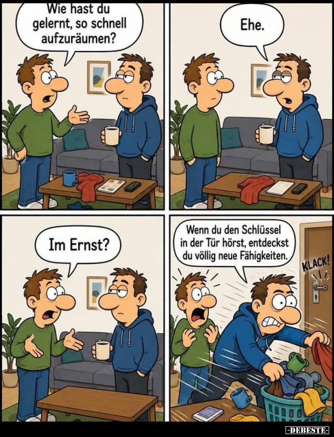 Wie hast du gelernt, so schnell aufzuräumen?
-
Ehe.
-
Im Ernst?
-
Wenn du den Schlüssel in der Tür hörst, entdeckst du ...