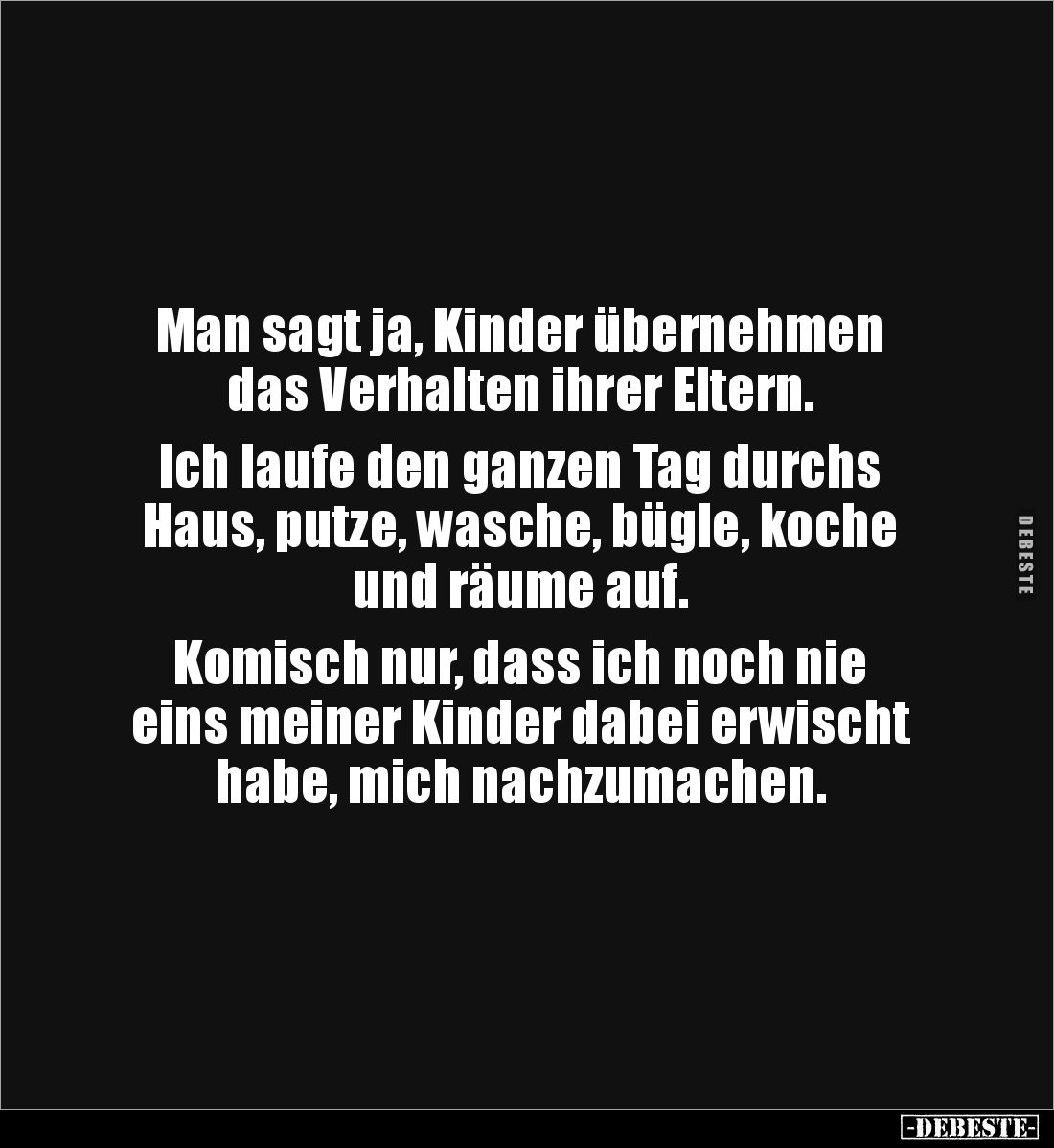 Man sagt ja, Kinder übernehmen 
das Verhalten ihrer Eltern.

Ich laufe den ganzen Tag durchs 
Haus, putze, wasche, bügle,...