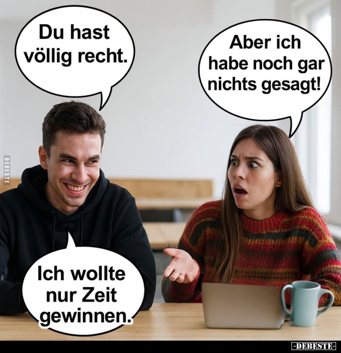 Du hast völlig recht.
Aber ich habe noch gar nichts gesagt!

Ich wollte nur Zeit gewinnen.