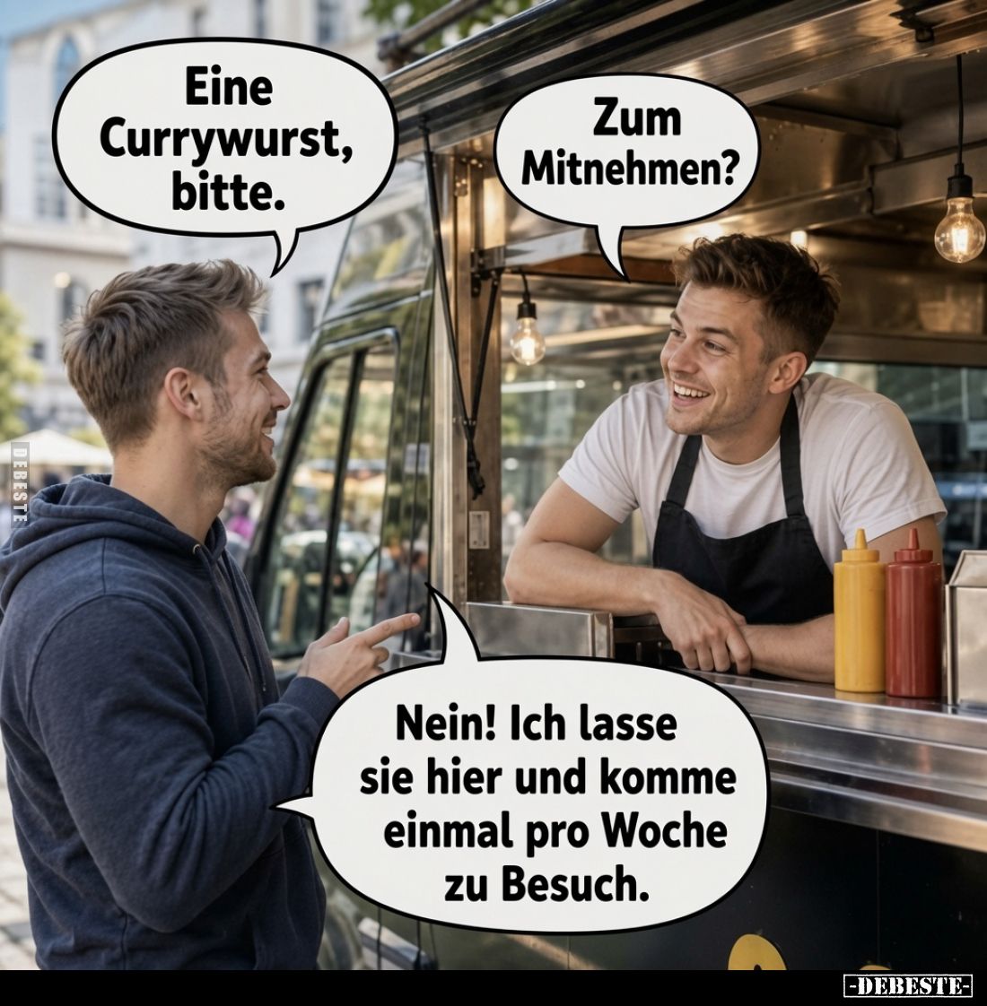 Eine Currywurst, bitte.
Zum Mitnehmen?
Nein! Ich lasse sie hier und komme einmal pro Woche zu Besuch.