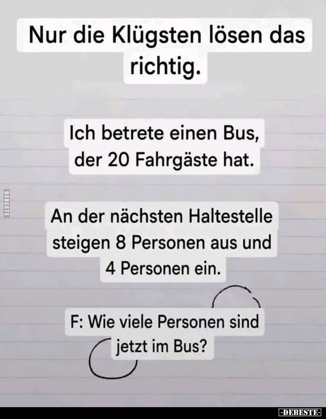 Nur die Klügsten lösen das richtig.
Ich betrete einen Bus, der 20 Fahrgäste hat.
An der nächsten Haltestelle steigen 8 Pers...