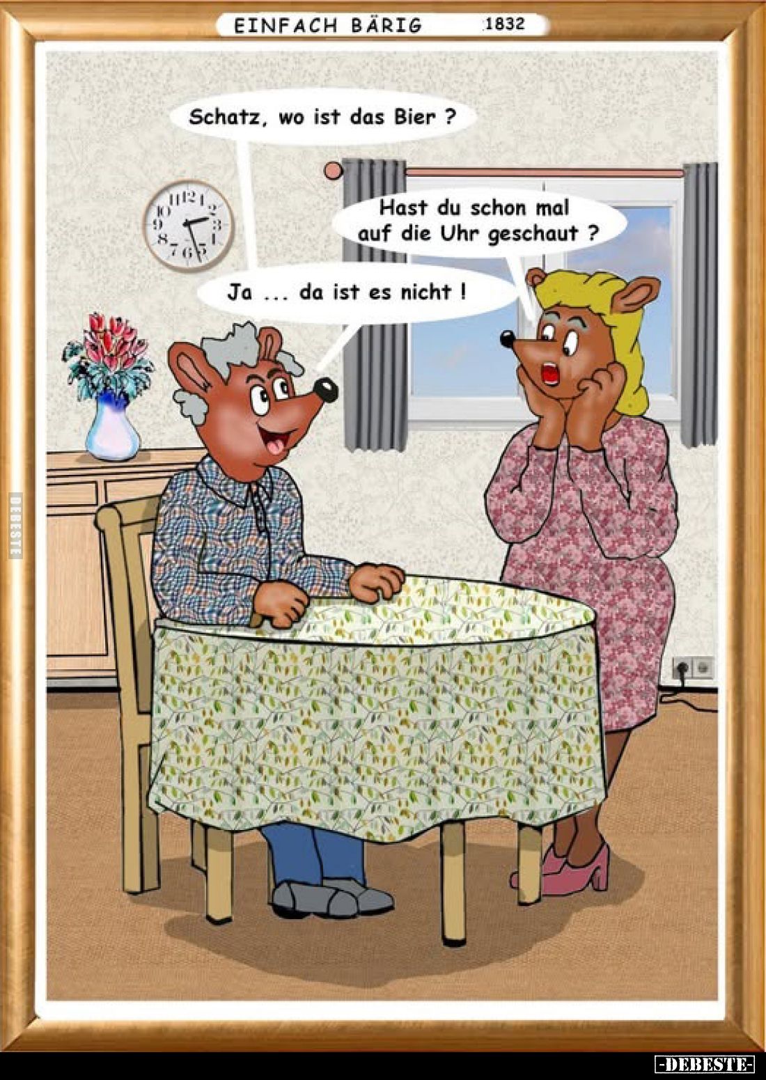 Schatz, wo ist das Bier?
Hast du schon mal auf die Uhr geschaut ?
Ja... da ist es nicht!