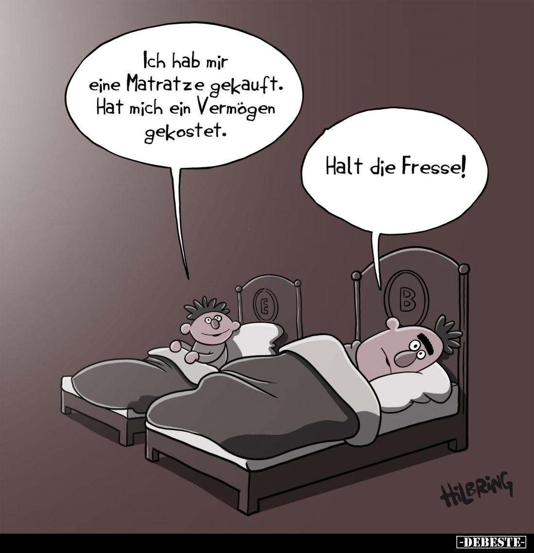 Ich hab mir eine Matratze gekauft.
Hat mich ein Vermögen gekostet. -
Halt die Fresse!