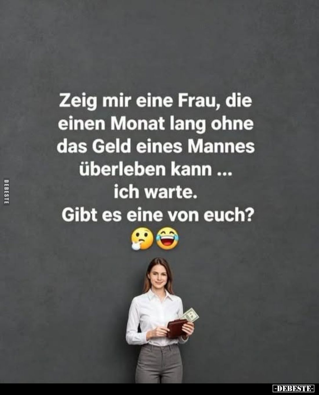 Zeig mir eine Frau, die einen Monat lang ohne das Geld eines Mannes überleben kann ich warte. ...
Gibt es eine von euch?