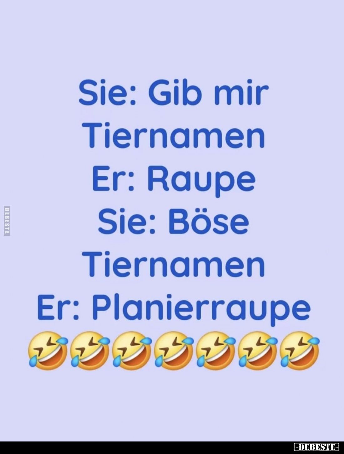 Sie: Gib mir Tiernamen. -
Er: Raupe. -
Sie: Böse Tiernamen. -
Er: Planierraupe.