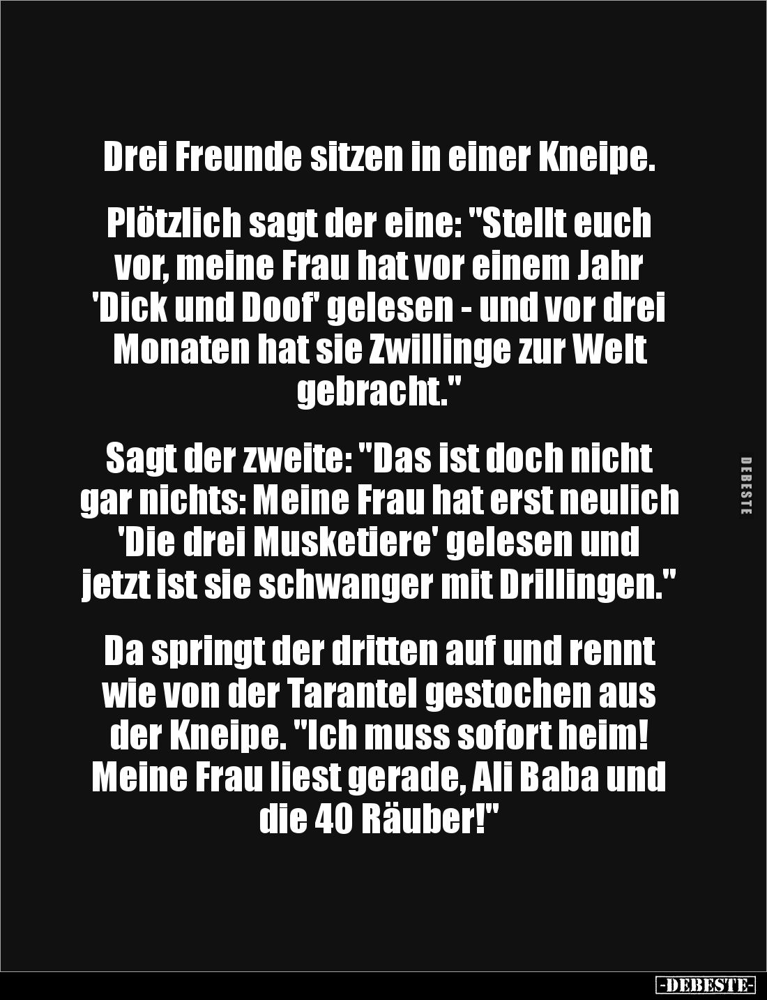 Drei Freunde sitzen in einer Kneipe. 


Plötzlich sagt der eine: "Stellt euch vor, meine Frau hat vor einem Jahr 'Dic...