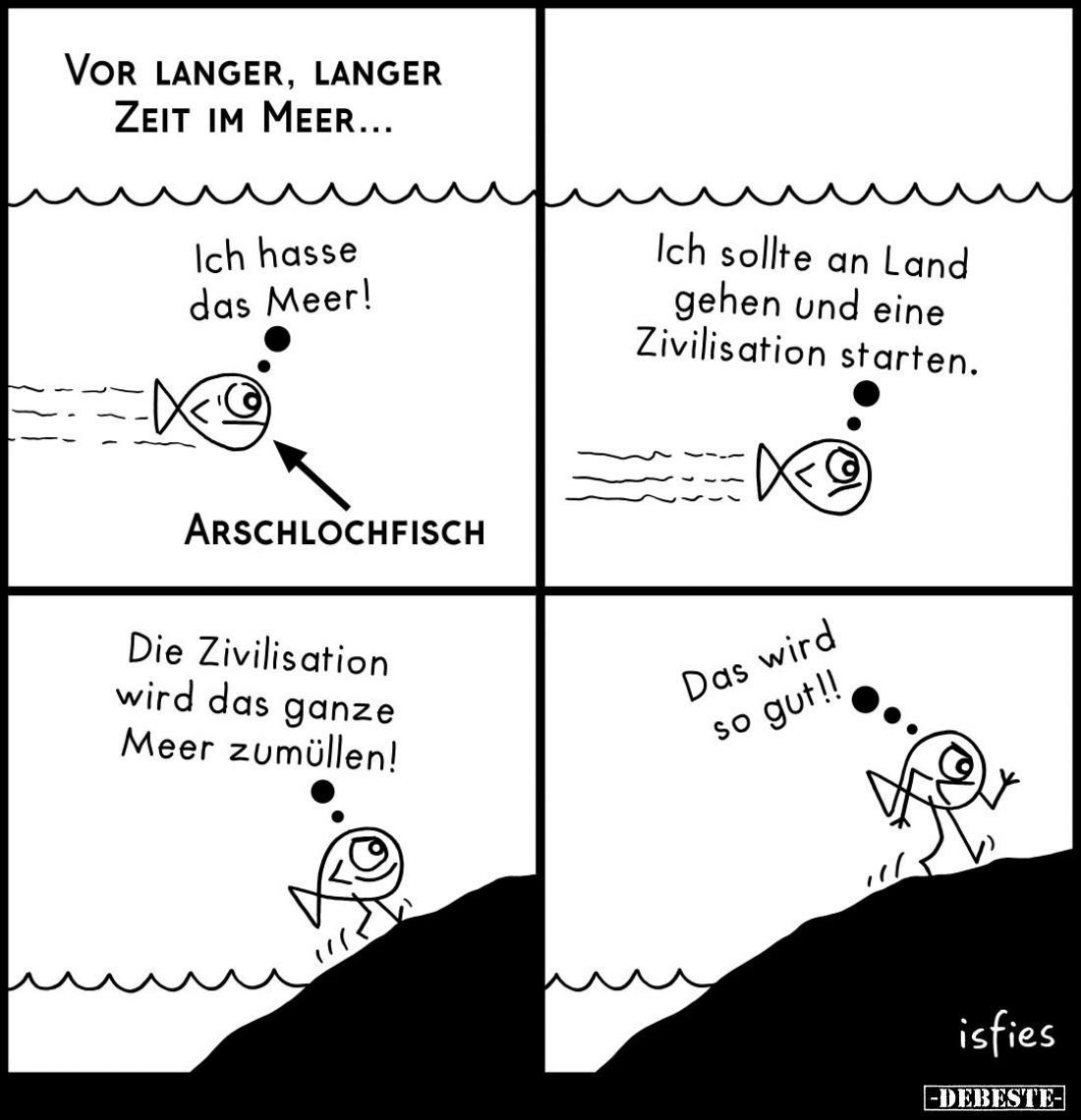 Vor langer, langer Zeit im Meer...
Ich hasse das Meer!
Arschlochfisch.
Ich sollte an Land gehen und eine Zivilisation star...