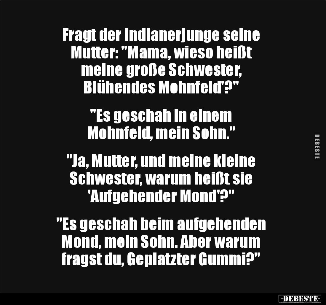 Fragt der Indianerjunge seine 
Mutter: "Mama, wieso heißt 
meine große Schwester, 
Blühendes Mohnfeld'?" 


&...