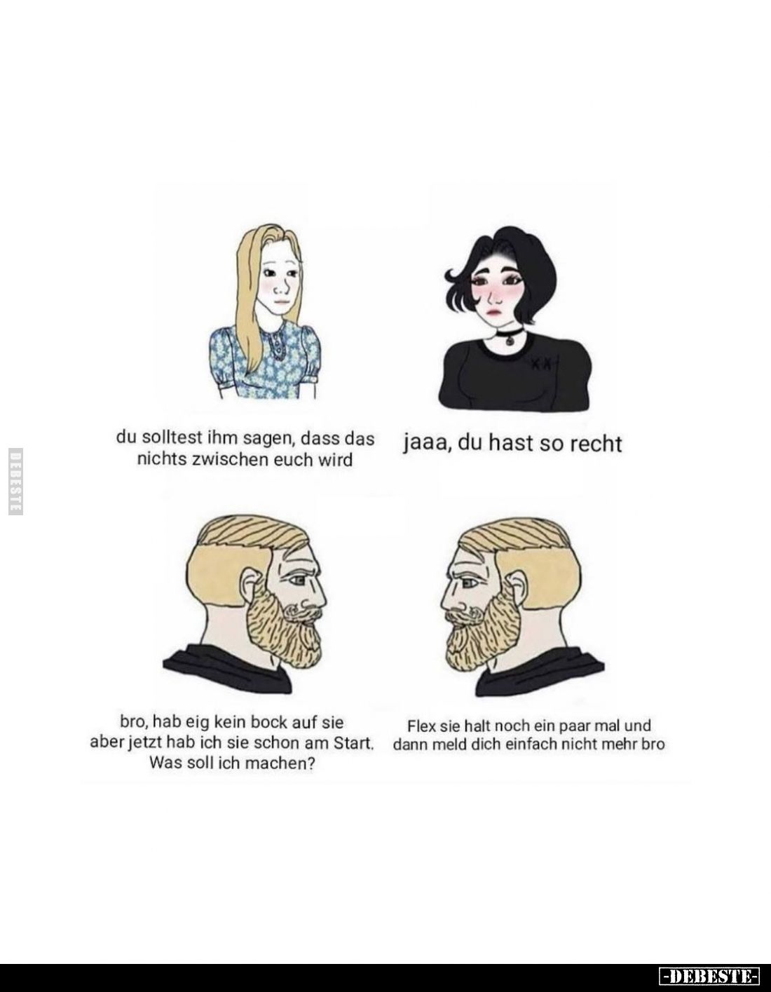 du solltest ihm sagen, dass das nichts zwischen euch wird
-
jaaa, du hast so recht
-
bro, hab eig kein bock auf sie aber ...