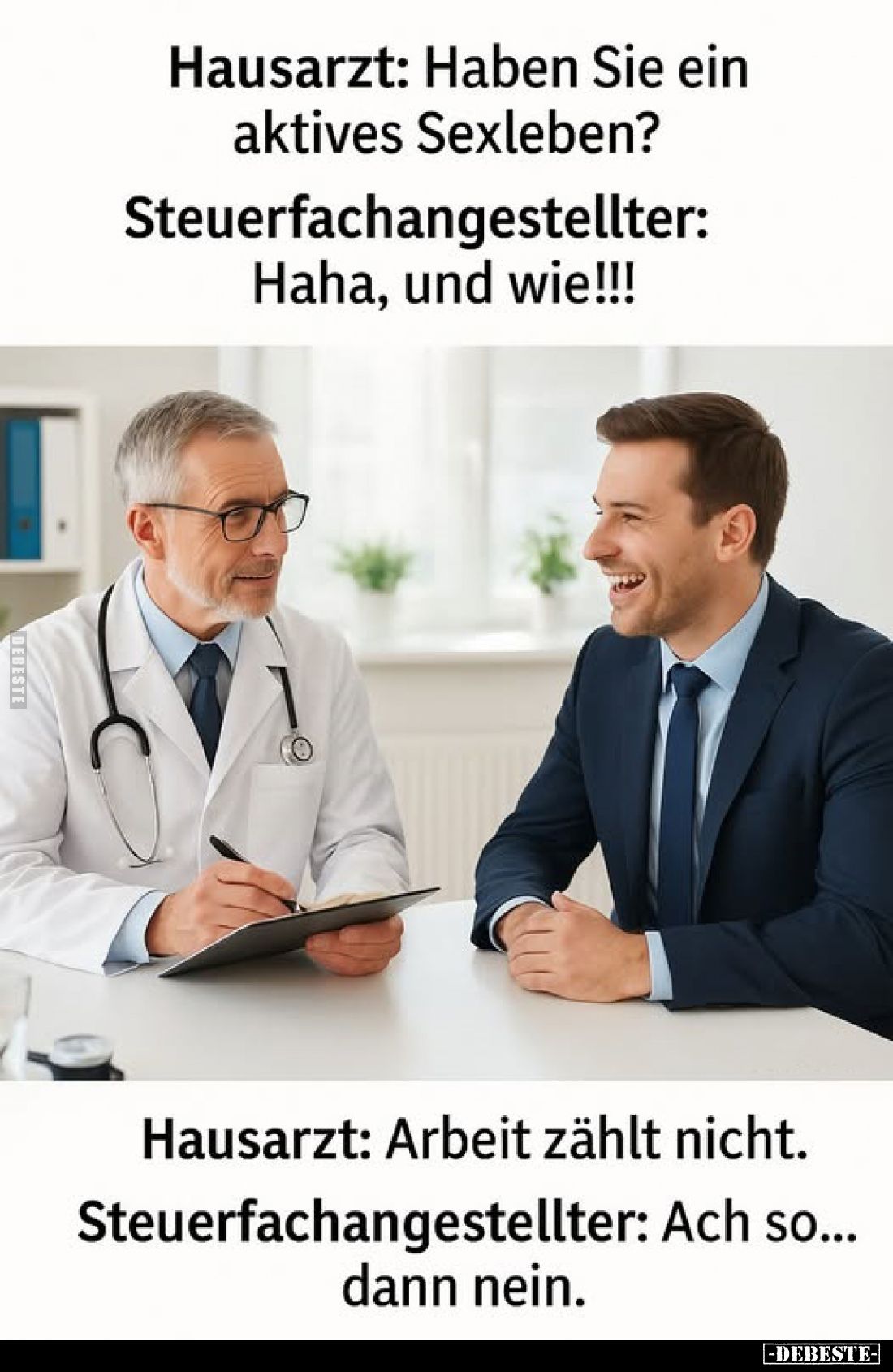 Hausarzt: Haben Sie ein aktives Sexleben? -
Steuerfachangestellter: Haha, und wie!!!
-
Hausarzt: Arbeit zählt nicht. -
St...