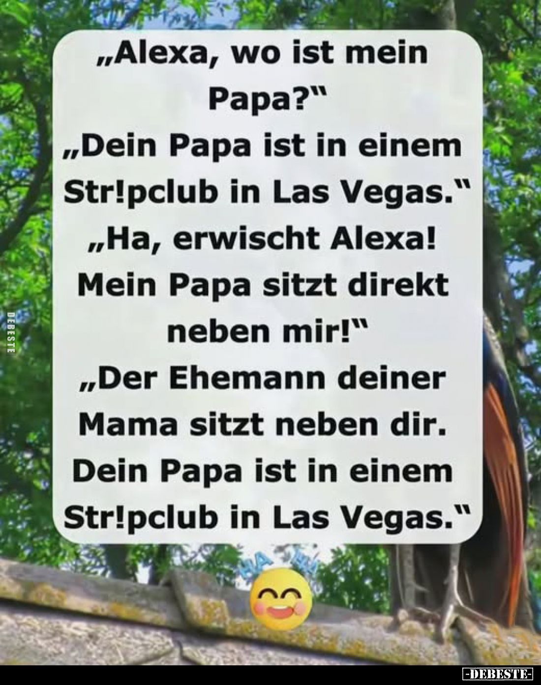 "Alexa, wo ist mein Papa?" -
"Dein Papa ist in einem Stripclub in Las Vegas." -
"Ha, erwischt Alex...