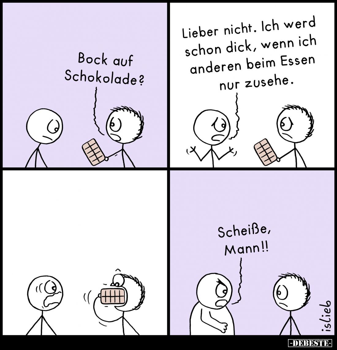 Bock auf Schokolade?
Lieber nicht. Ich werd schon dick, wenn ich anderen beim Essen nur zusehe.
Scheiße, Mann!!