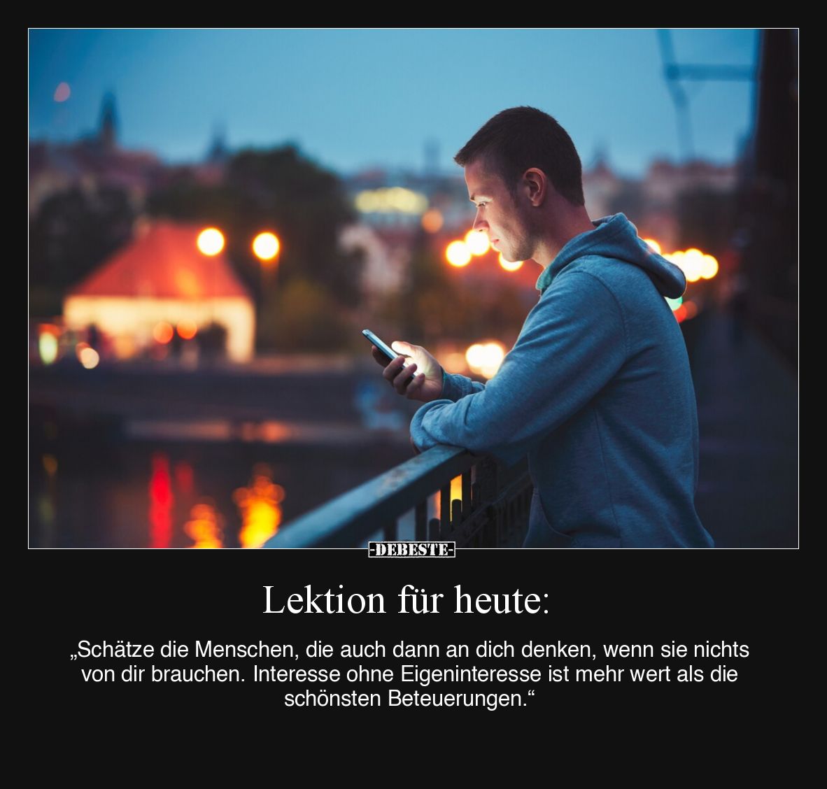 Lektion für heute:

„Schätze die Menschen, die auch dann an dich denken, wenn sie nichts von dir brauchen. Interesse ohne E...
