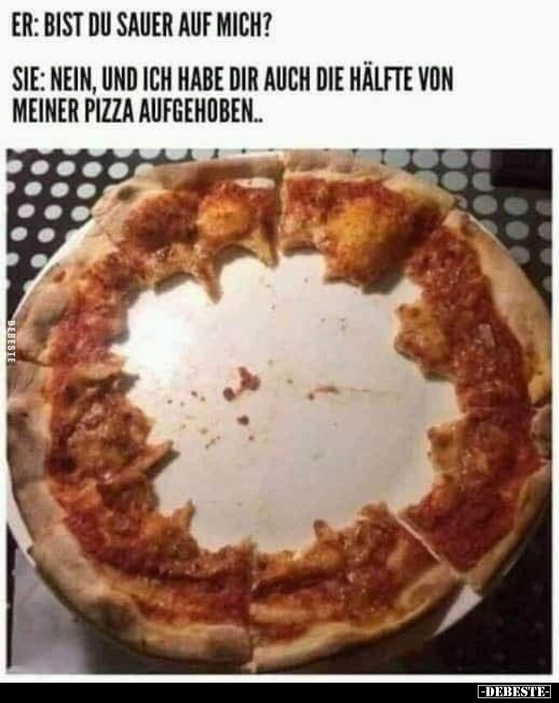 Er: Bist du sauer auf mich?
Sie: Nein, und ich habe dir auch die Hälfte von meiner Pizza aufgehoben.