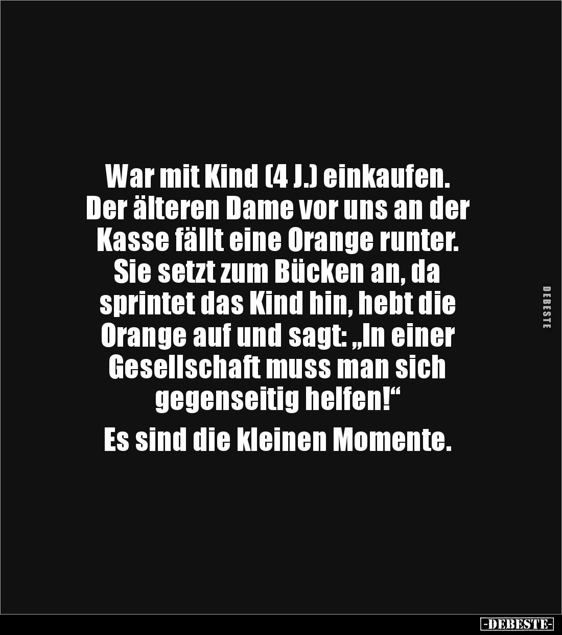 War mit Kind (4 J.) einkaufen.
Der älteren Dame vor uns an der
Kasse fällt eine Orange runter.
Sie setzt zum Bücken an, d...