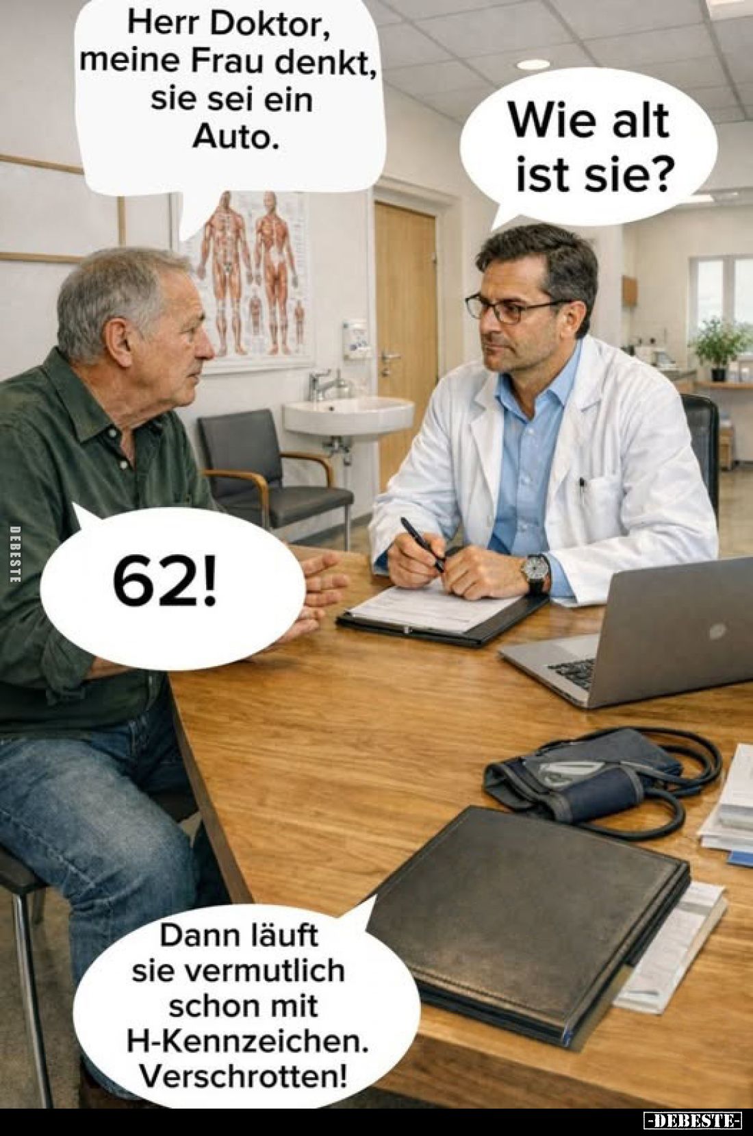 Herr Doktor, meine Frau denkt, sie sei ein Auto.
Wie alt ist sie?
62!
Dann läuft sie vermutlich schon mit H-Kennzeiche...