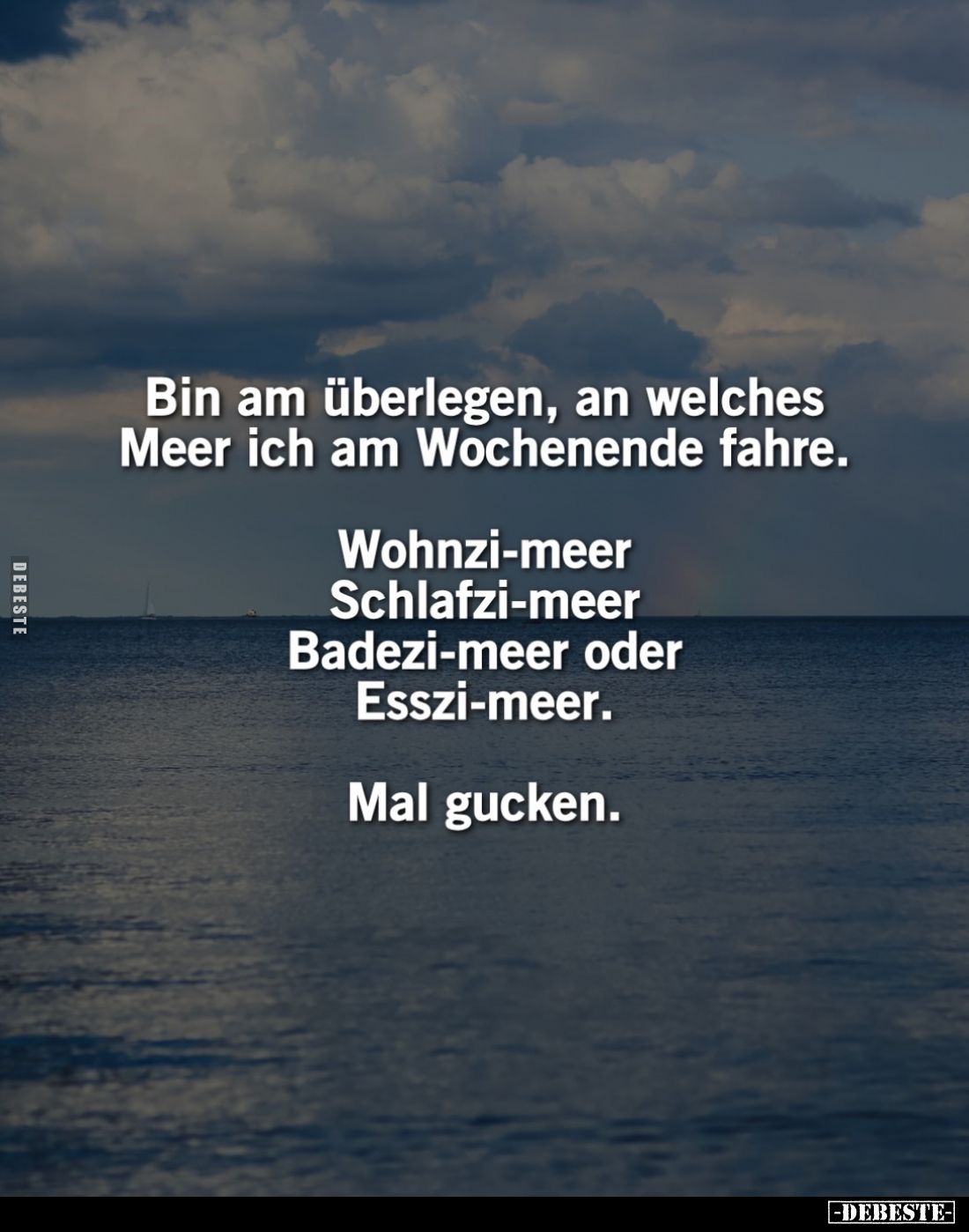 Bin am überlegen, an welches Meer ich am Wochenende fahre.
Wohnzi-meer Schlafzi-meer Badezi-meer oder Esszi-meer.
Mal gucke...