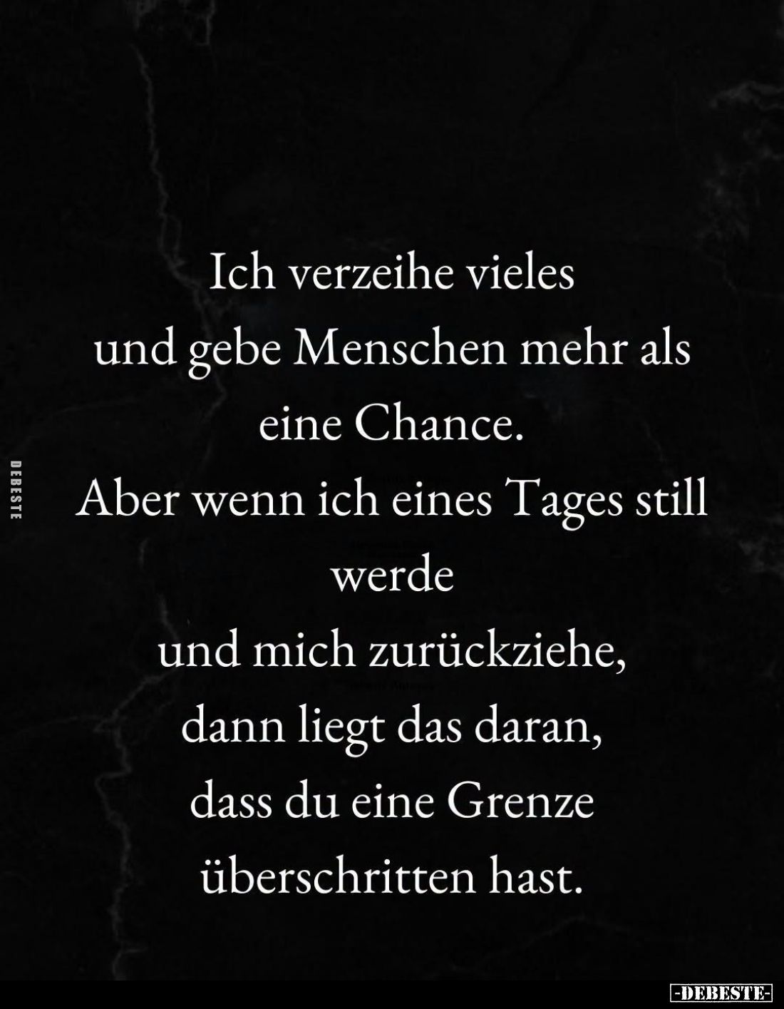 Ich verzeihe vieles
und gebe Menschen mehr als
eine Chance.
Aber wenn ich eines Tages still
werde
und mich zurückziehe,...