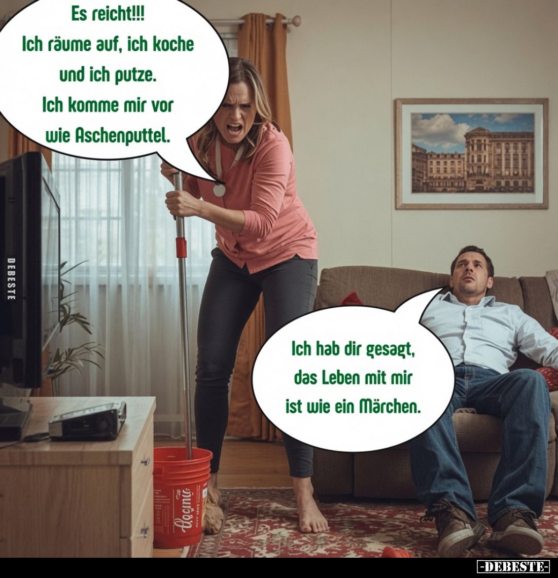 Es reicht!!!
Ich räume auf, ich koche und ich putze.
Ich komme mir vor wie Aschenputtel.
Ich hab dir gesagt, das Leben mit...