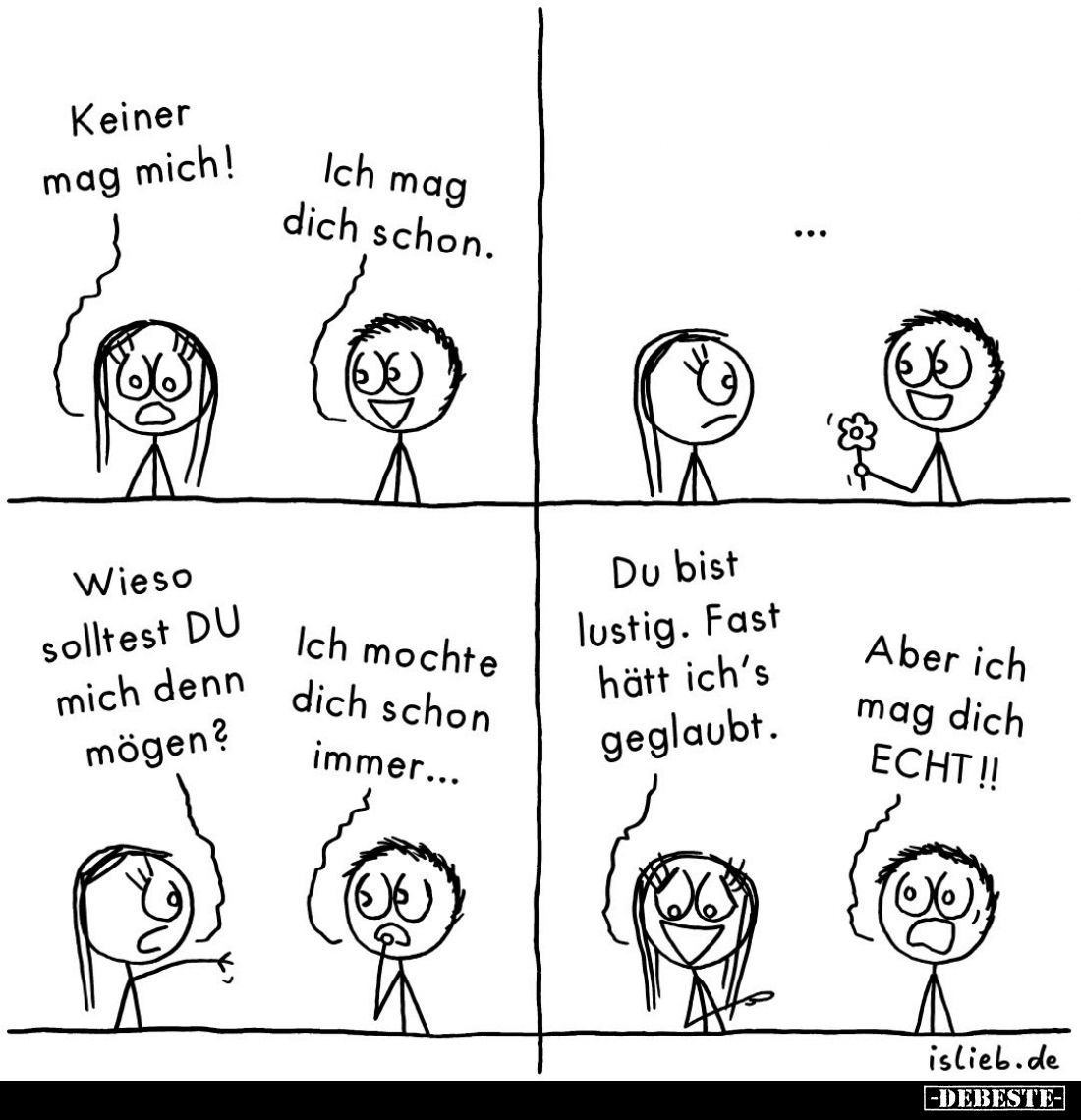 Keiner mag mich!
Ich mag dich schon.
Wieso solltest DU mich denn mögen?
Ich mochte dich schon immer...
Du bist lustig. Fa...