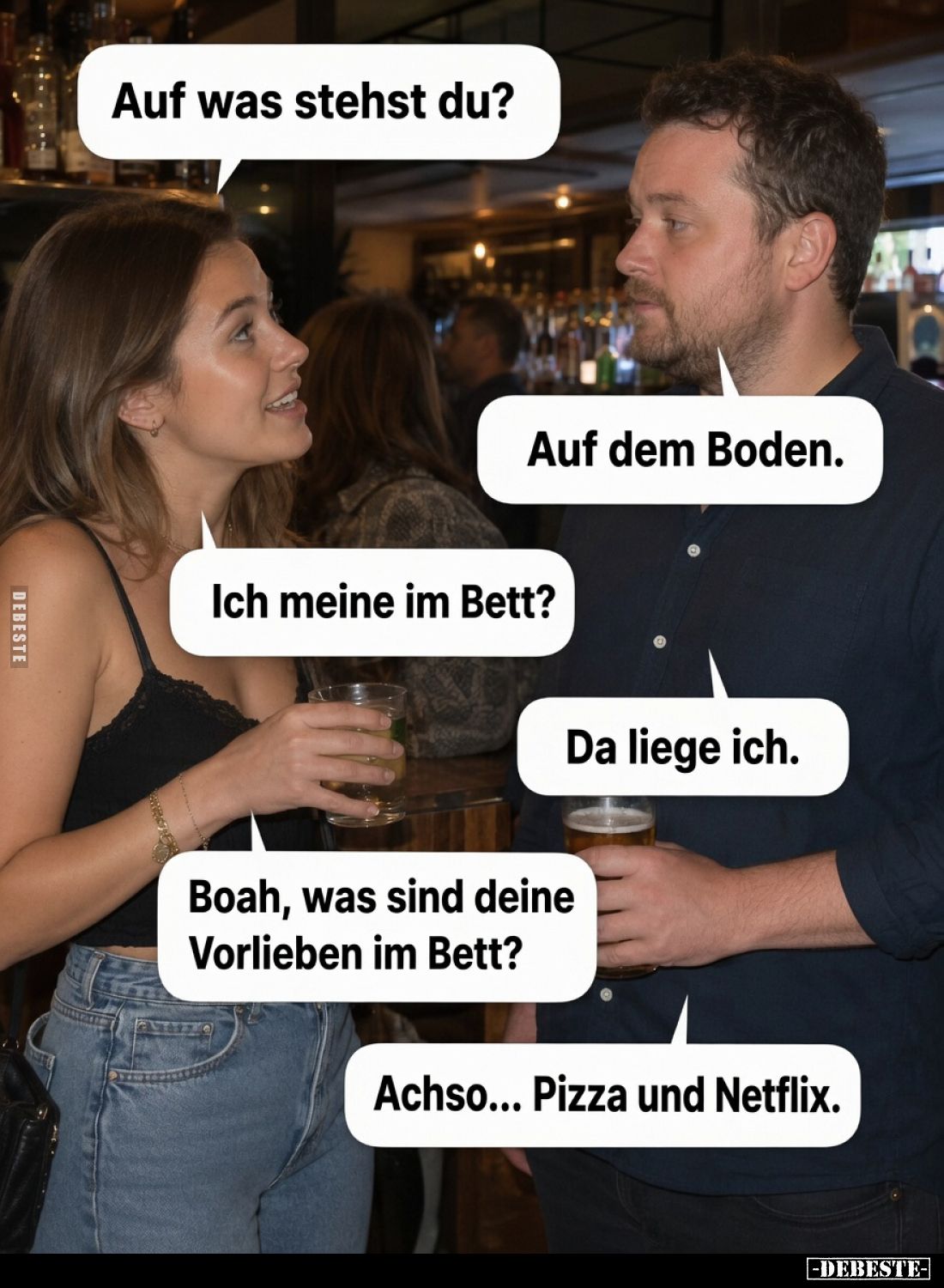 Auf was stehst du?
Auf dem Boden.
Ich meine im Bett?
Da liege ich.
Boah, was sind deine Vorlieben im Bett?
Achso... Pizz...