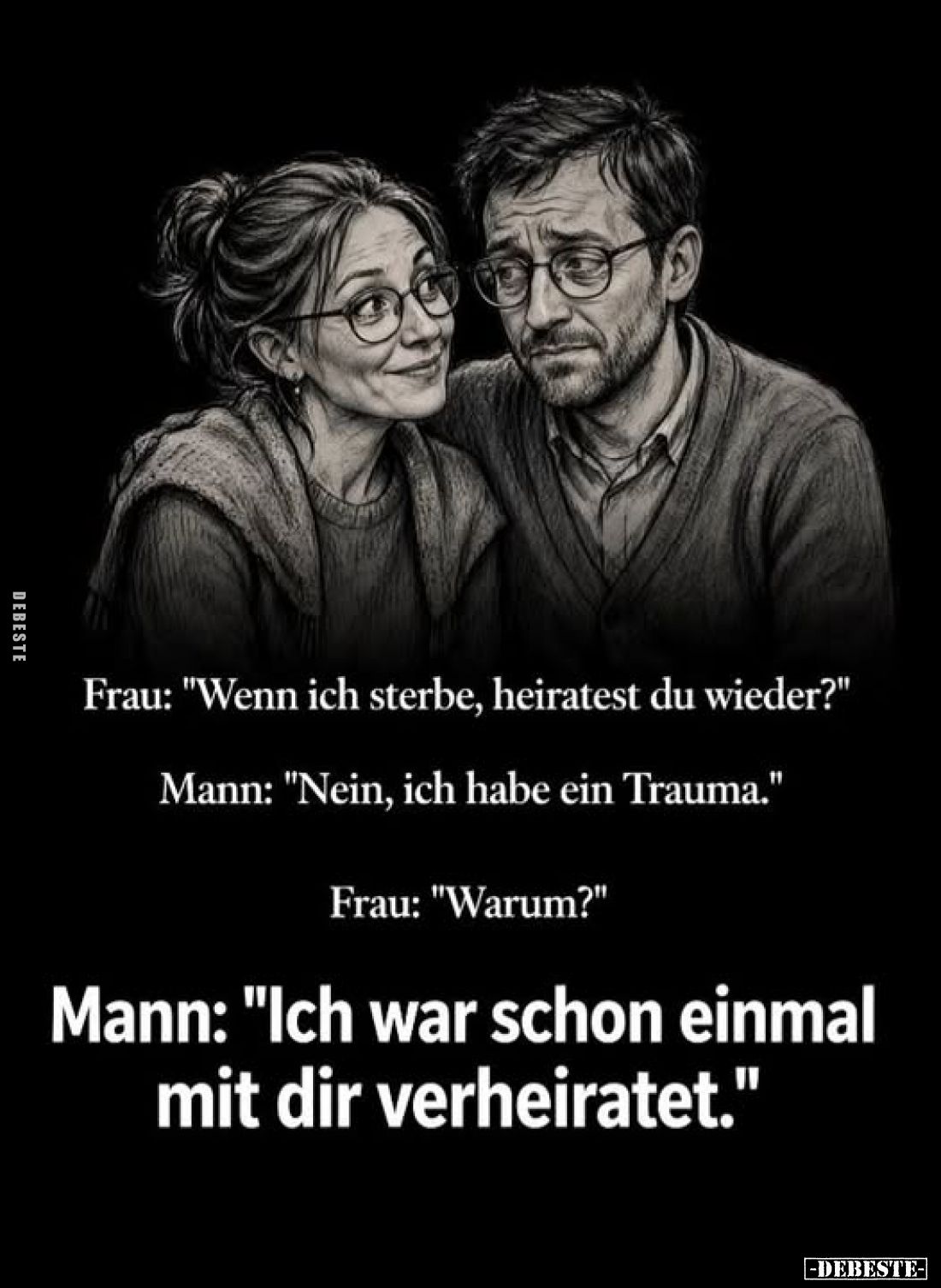 Frau: "Wenn ich sterbe, heiratest du wieder?" - Mann: "Nein, ich habe ein Trauma." -
Frau: "Warum?&...