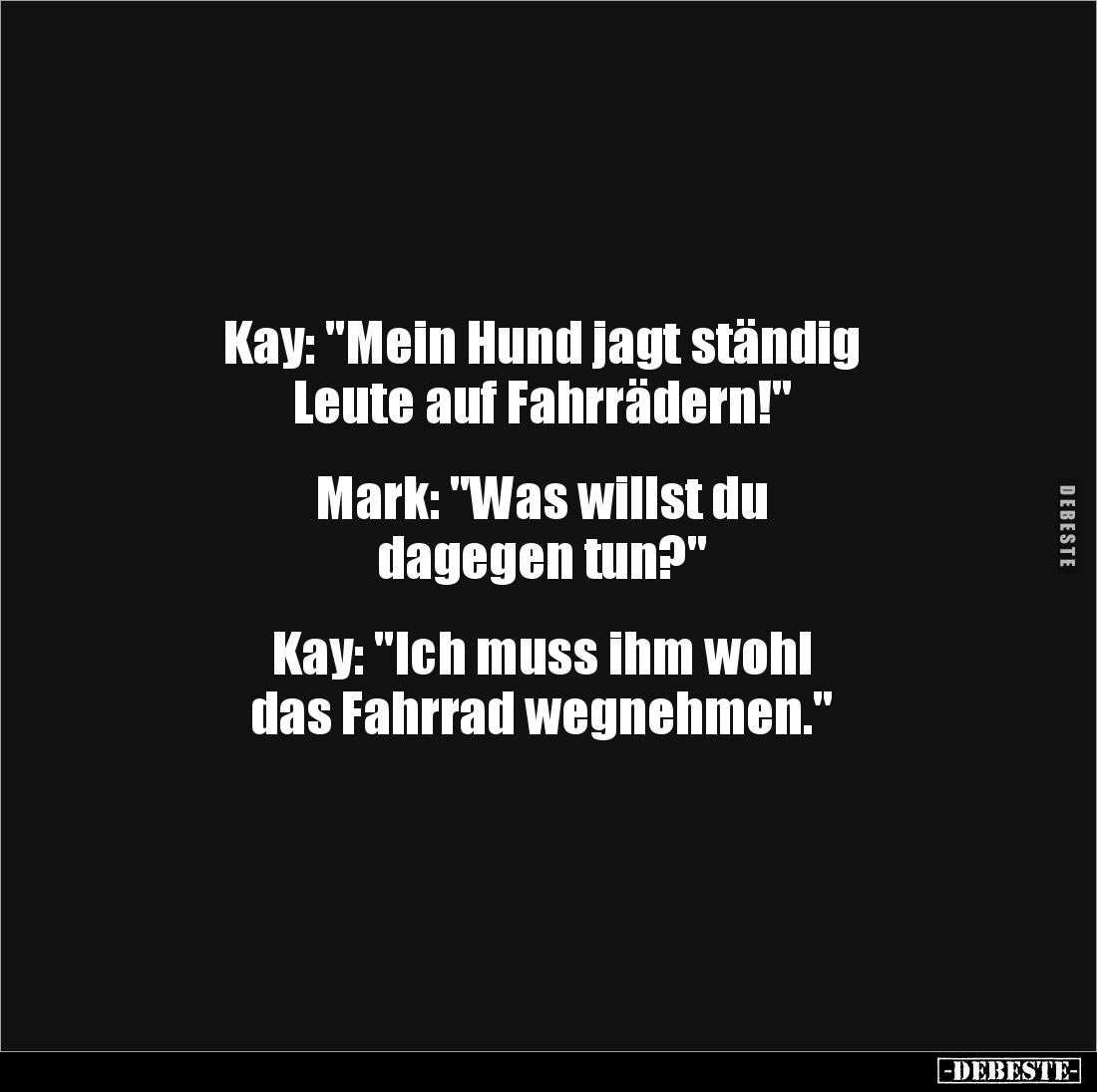 Kay: "Mein Hund jagt ständig
Leute auf Fahrrädern!"
Mark: "Was willst du
dagegen tun?"
Kay:...