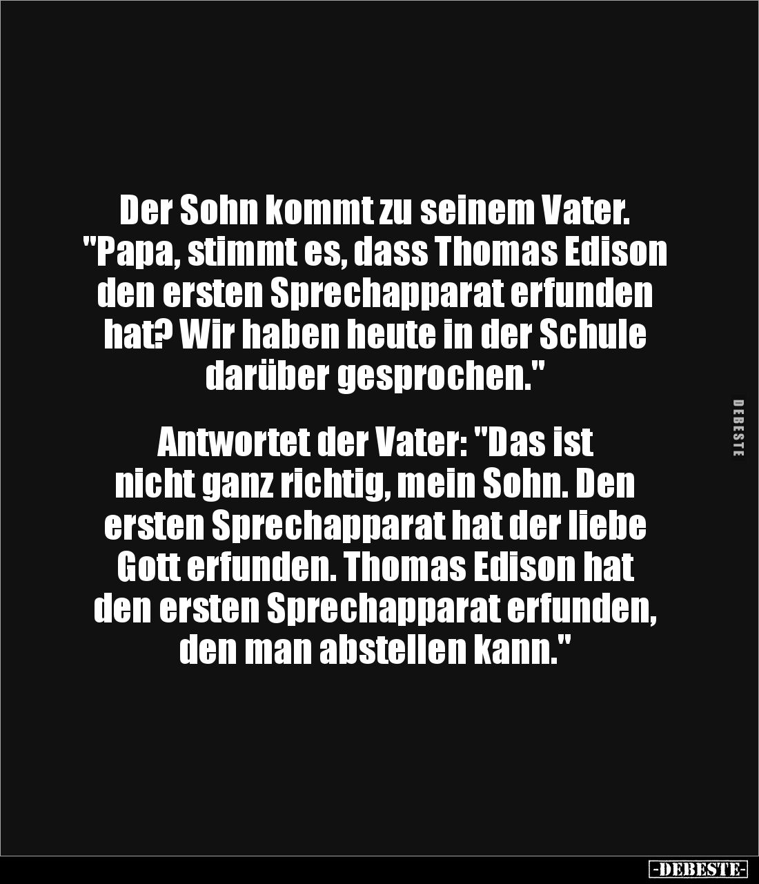 Der Sohn kommt zu seinem Vater.
"Papa, stimmt es, dass Thomas Edison den ersten Sprechapparat erfunden hat? Wir haben ...