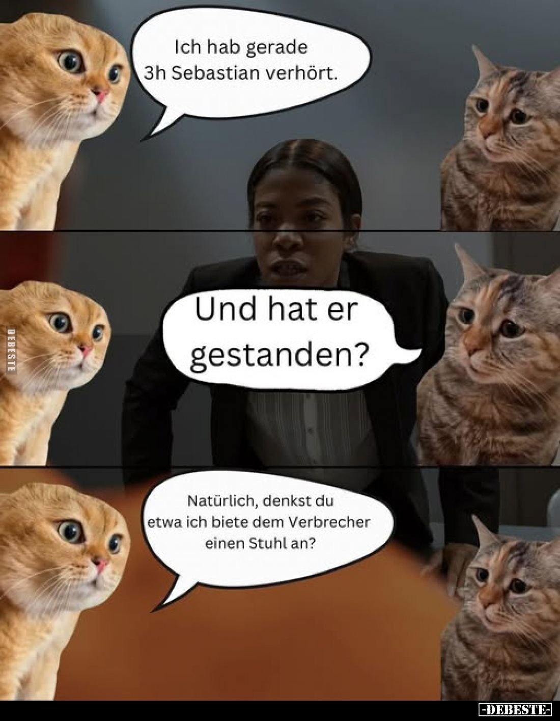 Ich hab gerade 3h Sebastian verhört.
Und hat er gestanden?
Natürlich, denkst du etwa ich biete dem Verbrecher einen Stuhl a...