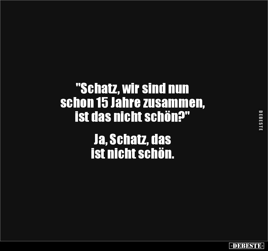 "Schatz, wir sind nun
schon 15 Jahre zusammen,
ist das nicht schön?"
Ja, Schatz, das
ist nicht schön.
