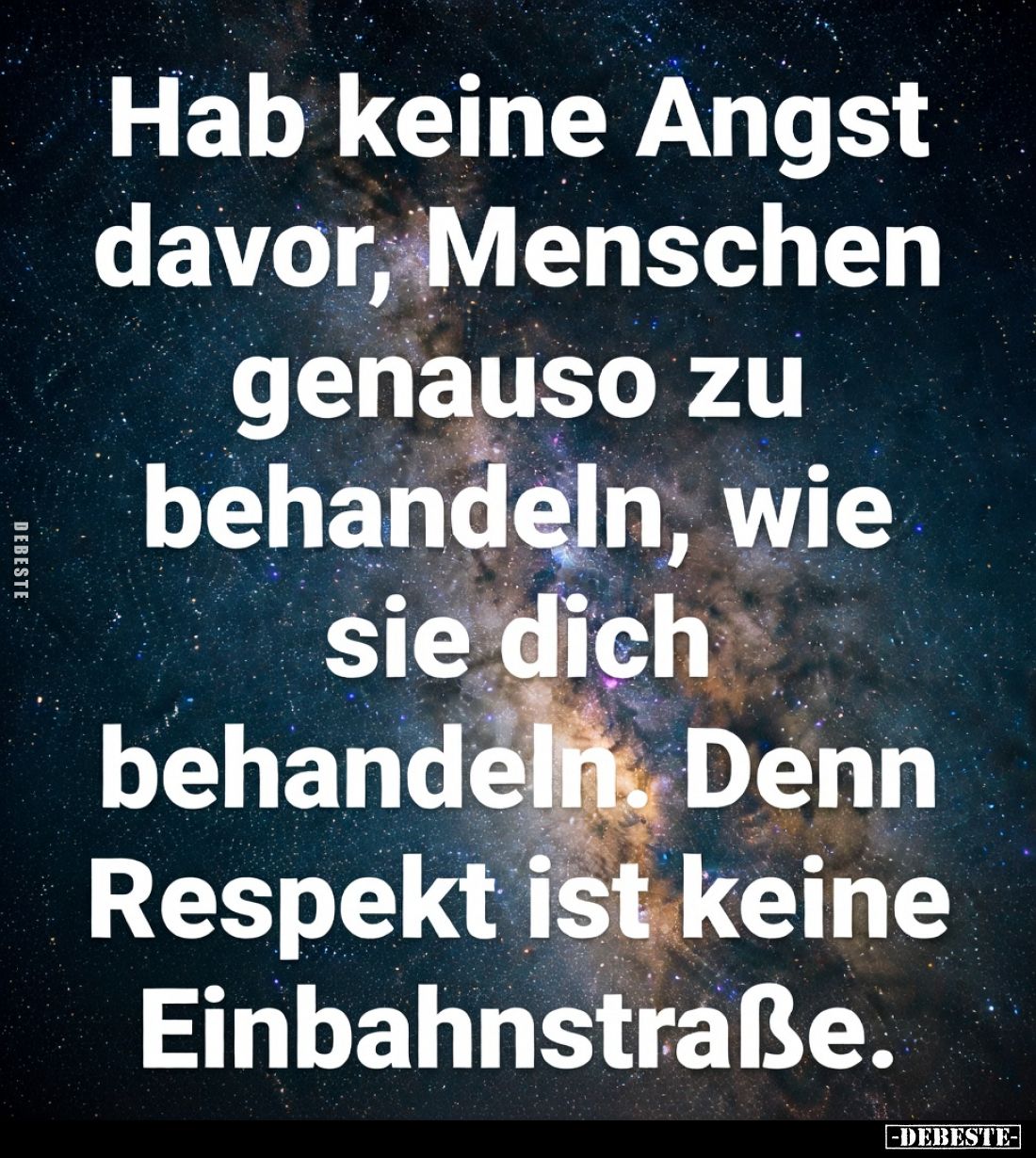 Hab keine Angst davor, Menschen genauso zu behandeln, wie sie dich behandeln.
Denn Respekt ist keine Einbahnstraße.