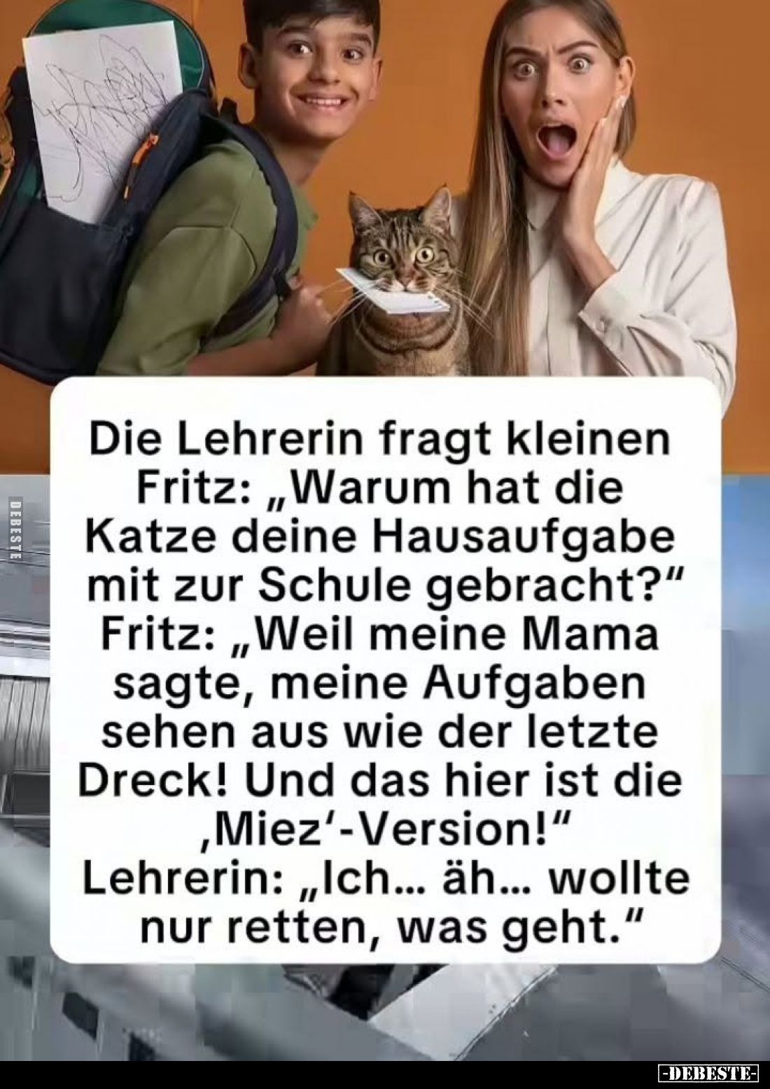 Die Lehrerin fragt kleinen Fritz: „Warum hat die Katze deine Hausaufgabe mit zur Schule gebracht?”
Fritz: „Weil meine Mama s...