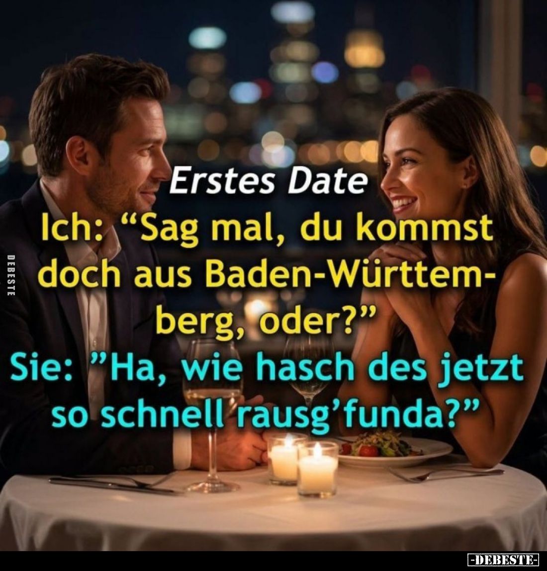 Erstes Date:
Ich: "Sag mal, du kommst doch aus Baden-Württem-berg, oder?"
Sie: "Ha, wie hasch des jetzt so s...