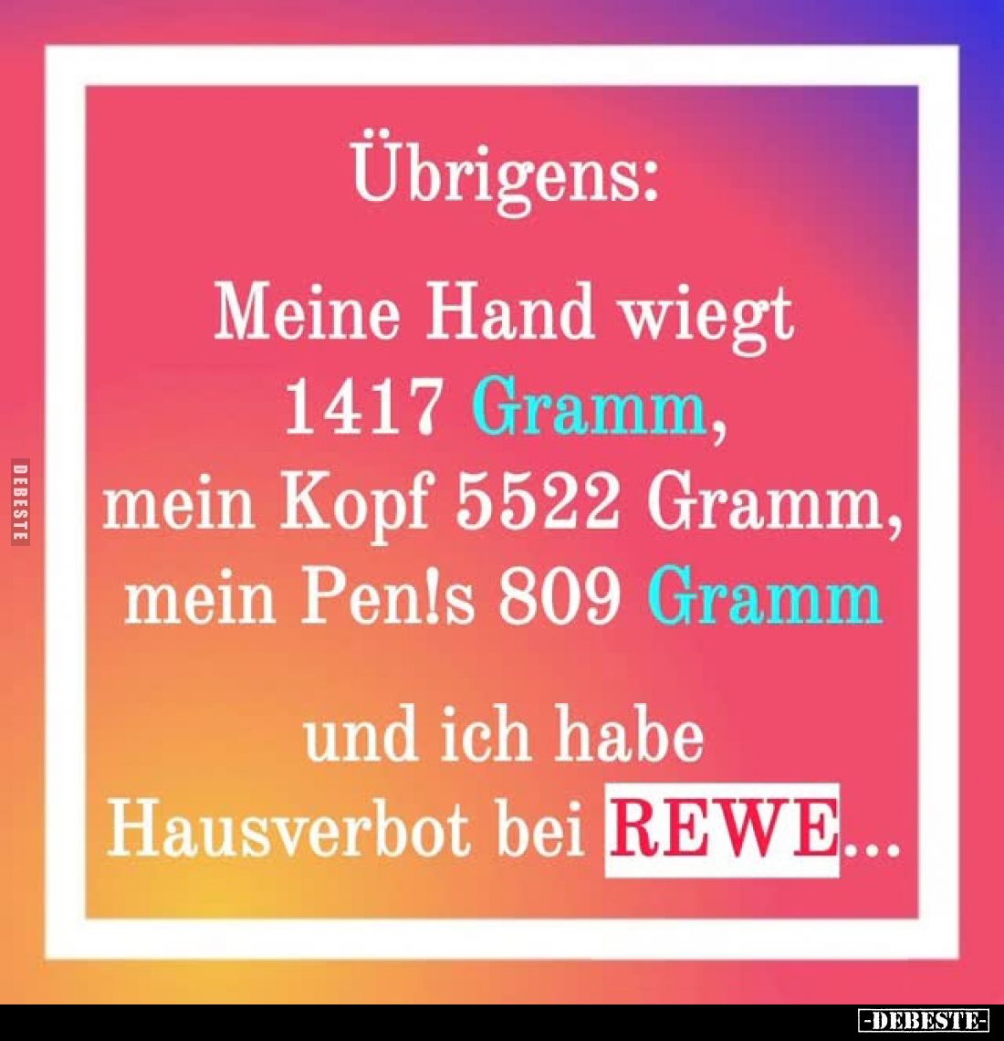 Übrigens:
Meine Hand wiegt 1417 Gramm, mein Kopf 5522 Gramm, mein Pen!s 809 Gramm und ich habe Hausverbot bei REWE...