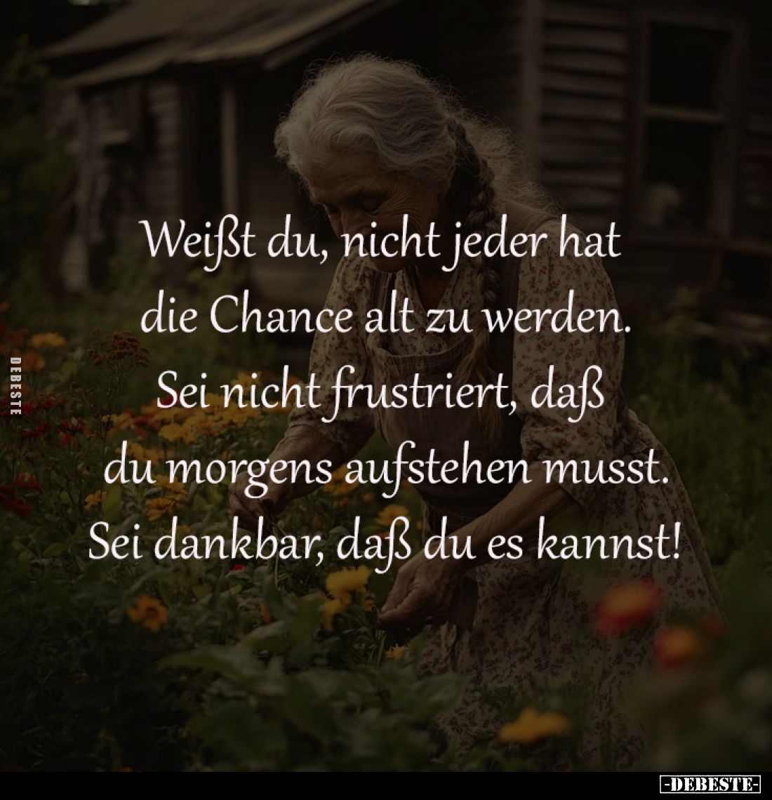 Weißt du, nicht jeder hat 
die Chance alt zu werden.
Sei nicht frustriert, daß 
du morgens aufstehen musst.
Sei dankbar, ...