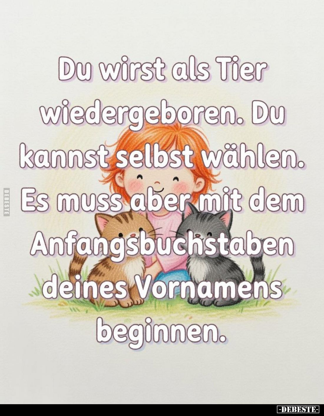 Du wirst als Tier wiedergeboren. Du kannst selbst wählen. Es muss aber mit dem Anfangsbuchstaben deines Vornamens beginnen.