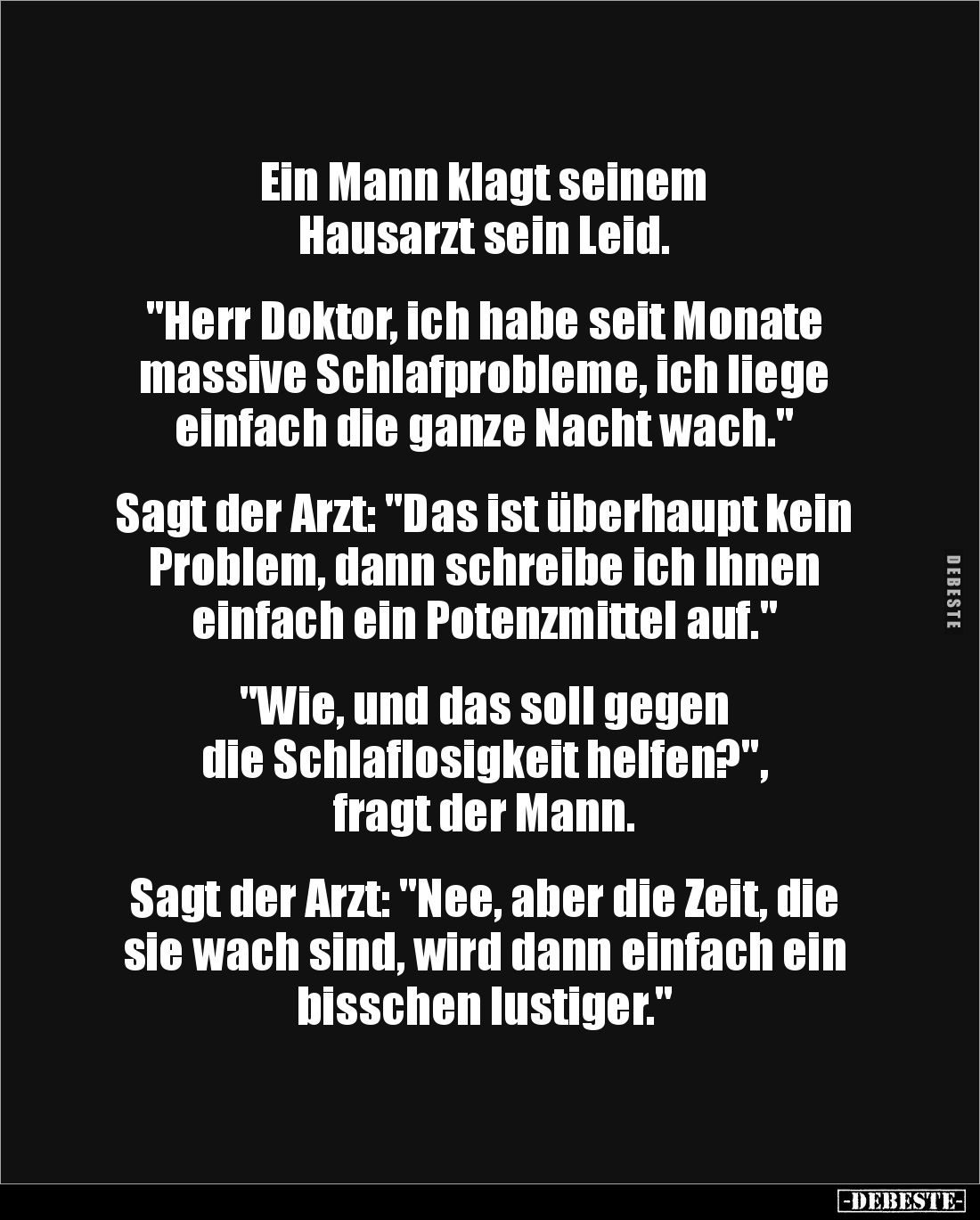 Ein Mann klagt seinem 
Hausarzt sein Leid. 


"Herr Doktor, ich habe seit Monate massive Schlafprobleme, ich liege e...