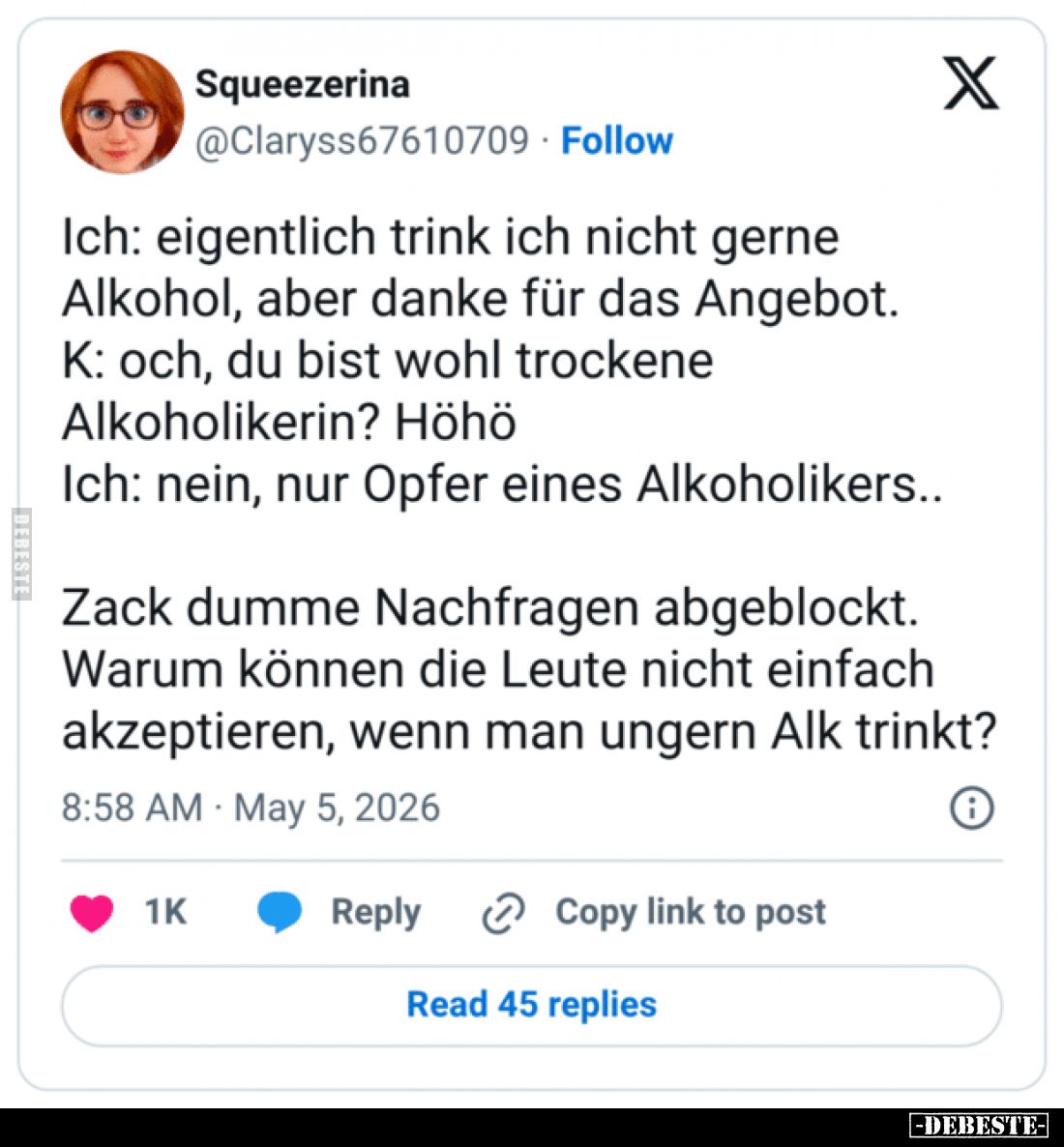 Ich: Eigentlich trink ich nicht gerne Alkohol, aber danke für das Angebot.
K: Och, du bist wohl trockene Alkoholikerin? Höhö...